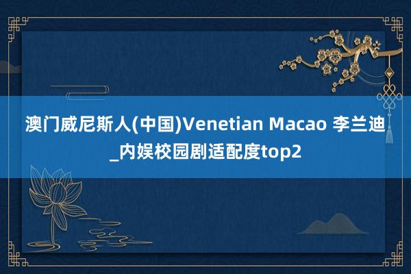 澳门威尼斯人(中国)Venetian Macao 李兰迪_内娱校园剧适配度top2