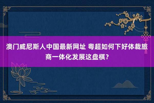 澳门威尼斯人中国最新网址 粤超如何下好体裁旅商一体化发展这盘棋？