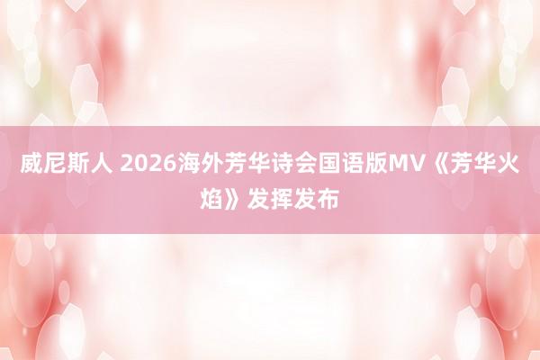 威尼斯人 2026海外芳华诗会国语版MV《芳华火焰》发挥发布
