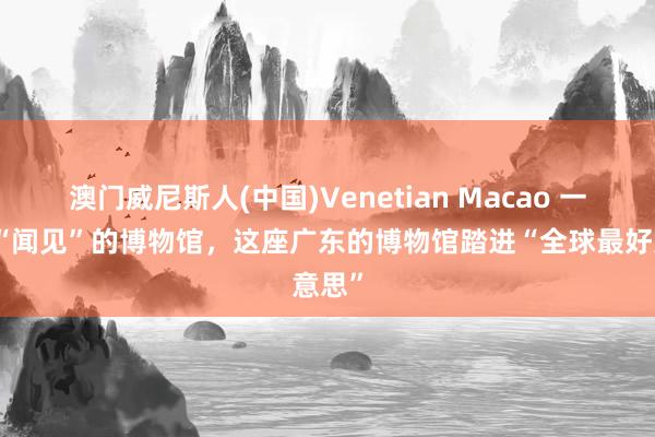 澳门威尼斯人(中国)Venetian Macao 一座可“闻见”的博物馆,这座广东的博物馆踏进“全球最好意思”