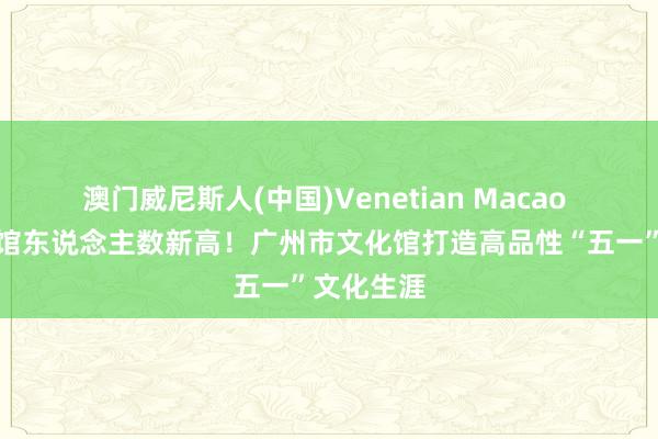 澳门威尼斯人(中国)Venetian Macao 创单日入馆东说念主数新高！广州市文化馆打造高品性“五一”文化生涯