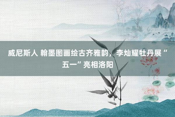威尼斯人 翰墨图画绘古齐雅韵，李灿耀牡丹展“五一”亮相洛阳