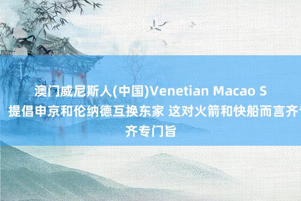 澳门威尼斯人(中国)Venetian Macao SI记者：提倡申京和伦纳德互换东家 这对火箭和快船而言齐专门旨