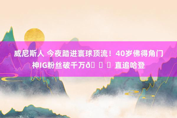 威尼斯人 今夜踏进寰球顶流！40岁佛得角门神IG粉丝破千万😟直追哈登