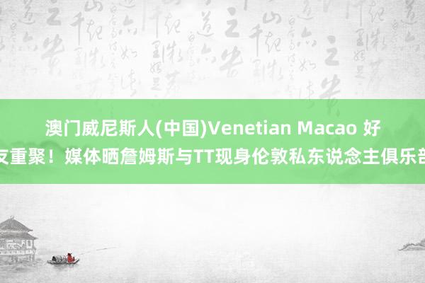 澳门威尼斯人(中国)Venetian Macao 好友重聚！媒体晒詹姆斯与TT现身伦敦私东说念主俱乐部