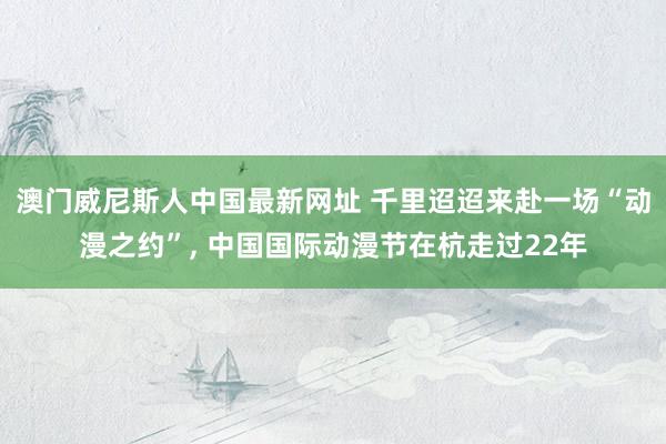 澳门威尼斯人中国最新网址 千里迢迢来赴一场“动漫之约”, 中国国际动漫节在杭走过22年