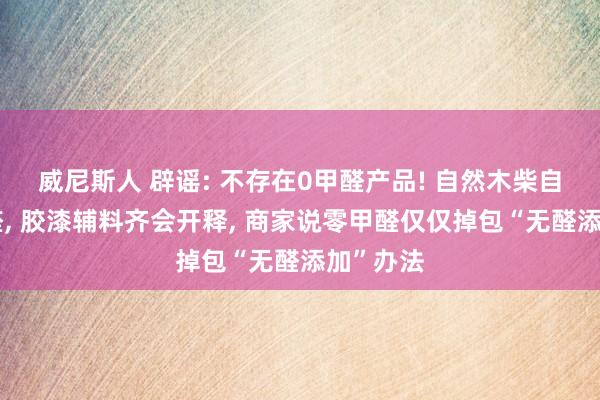 威尼斯人 辟谣: 不存在0甲醛产品! 自然木柴自带微量醛， 胶漆辅料齐会开释， 商家说零甲醛仅仅掉包“无醛添加”办法