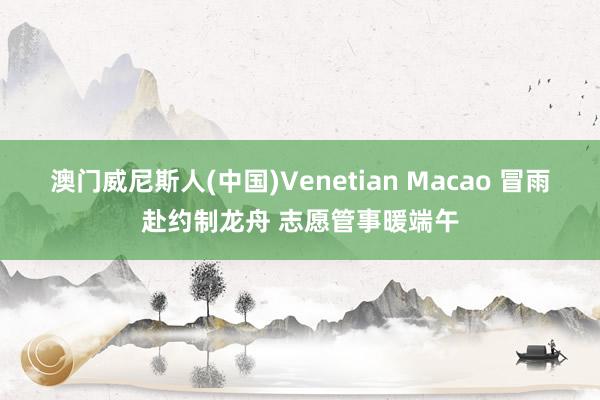 澳门威尼斯人(中国)Venetian Macao 冒雨赴约制龙舟 志愿管事暖端午