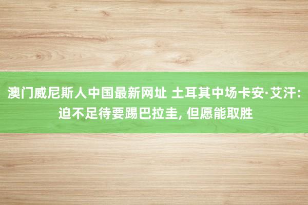 澳门威尼斯人中国最新网址 土耳其中场卡安·艾汗: 迫不足待要踢巴拉圭， 但愿能取胜