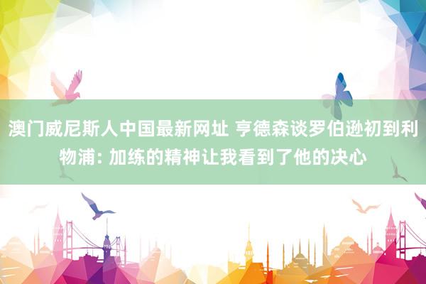 澳门威尼斯人中国最新网址 亨德森谈罗伯逊初到利物浦: 加练的精神让我看到了他的决心