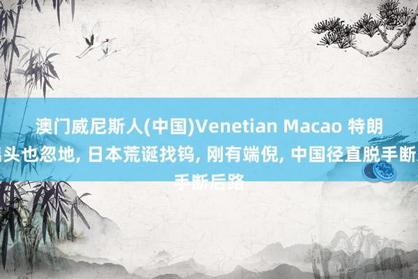 澳门威尼斯人(中国)Venetian Macao 特朗普出头也忽地， 日本荒诞找钨， 刚有端倪， 中国径直脱手断后路