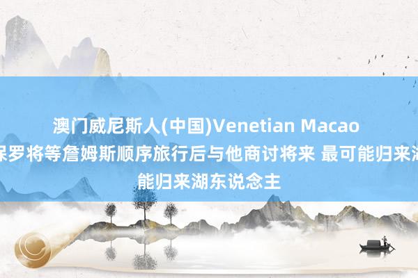 澳门威尼斯人(中国)Venetian Macao 队记:富保罗将等詹姆斯顺序旅行后与他商讨将来 最可能归来湖东说念主