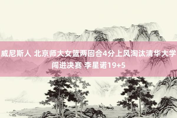 威尼斯人 北京师大女篮两回合4分上风淘汰清华大学闯进决赛 李星诺19+5