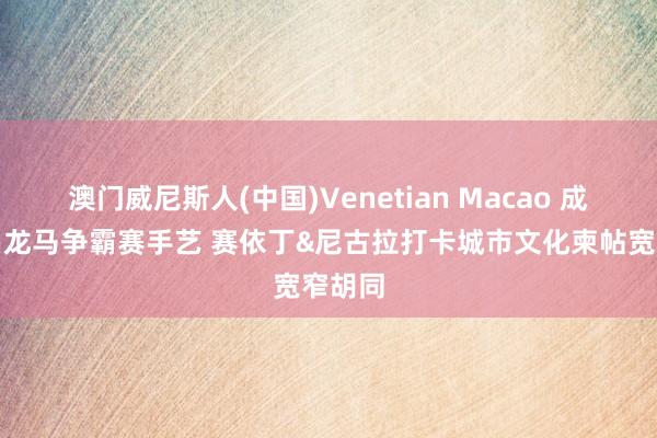 澳门威尼斯人(中国)Venetian Macao 成皆衡昌龙马争霸赛手艺 赛依丁&尼古拉打卡城市文化柬帖宽窄胡同