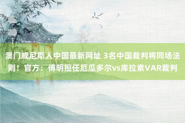 澳门威尼斯人中国最新网址 3名中国裁判将同场法则!官方:傅明担任厄瓜多尔vs库拉索VAR裁判
