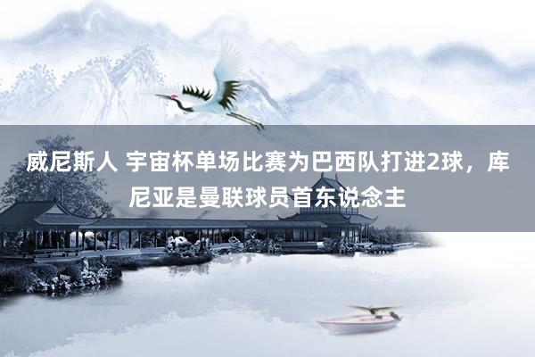 威尼斯人 宇宙杯单场比赛为巴西队打进2球，库尼亚是曼联球员首东说念主